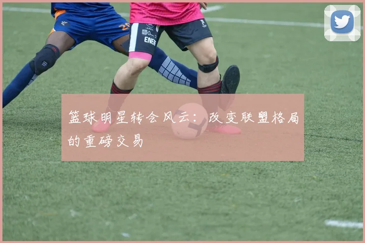 篮球明星转会风云:改变联盟格局的重磅交易