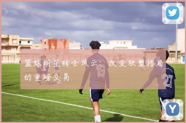 篮球明星转会风云:改变联盟格局的重磅交易