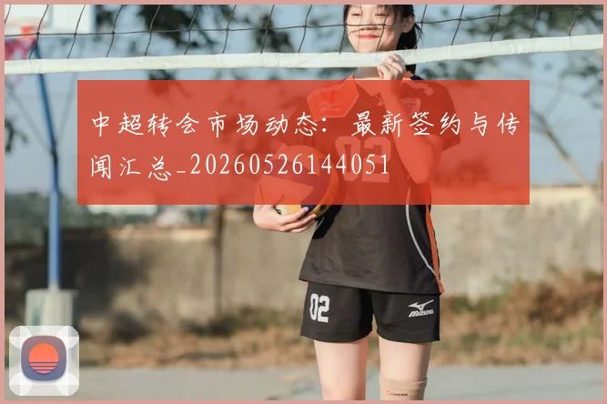 中超转会市场动态：最新签约与传闻汇总_20260526144051