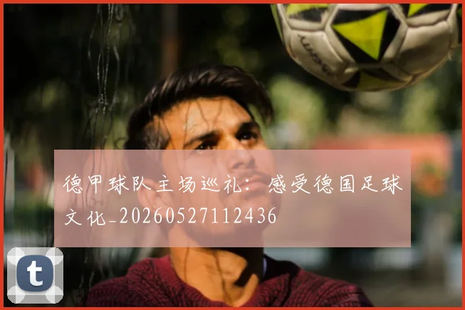 德甲球队主场巡礼:感受德国足球文化_20260527112436