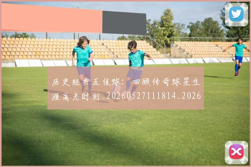 历史经典五佳球：回顾传奇球星生涯高光时刻_20260527111814_20260608142736